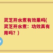 灵芝开水煮有效果吗(灵芝开水煮：功效真有用吗？)