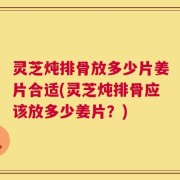 灵芝炖排骨放多少片姜片合适(灵芝炖排骨应该放多少姜片？)