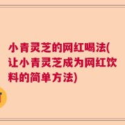 小青灵芝的网红喝法(让小青灵芝成为网红饮料的简单方法)