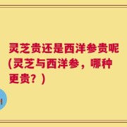 灵芝贵还是西洋参贵呢(灵芝与西洋参，哪种更贵？)
