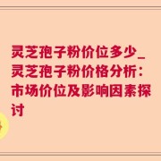 灵芝孢子粉价位多少_灵芝孢子粉价格分析：市场价位及影响因素探讨