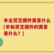 羊含灵芝摆件寓意什么(羊和灵芝摆件的寓意是什么？)