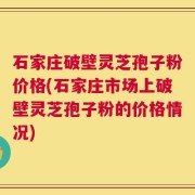 石家庄破壁灵芝孢子粉价格(石家庄市场上破壁灵芝孢子粉的价格情况)