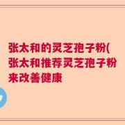 张太和的灵芝孢子粉(张太和推荐灵芝孢子粉来改善健康