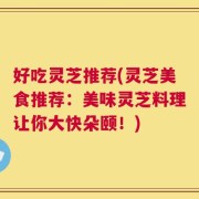 好吃灵芝推荐(灵芝美食推荐：美味灵芝料理让你大快朵颐！)