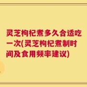 灵芝枸杞煮多久合适吃一次(灵芝枸杞煮制时间及食用频率建议)