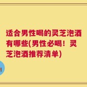 适合男性喝的灵芝泡酒有哪些(男性必喝！灵芝泡酒推荐清单)