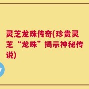 灵芝龙珠传奇(珍贵灵芝“龙珠”揭示神秘传说)