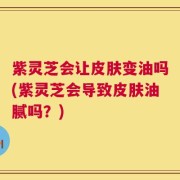紫灵芝会让皮肤变油吗(紫灵芝会导致皮肤油腻吗？)