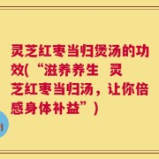 灵芝红枣当归煲汤的功效(“滋养养生  灵芝红枣当归汤，让你倍感身体补益”)