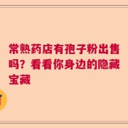常熟药店有孢子粉出售吗？看看你身边的隐藏宝藏