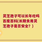 灵芝孢子可以长年吃吗百度百科(长期食用灵芝孢子是否安全？)
