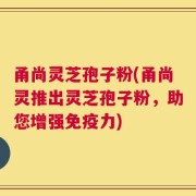 甬尚灵芝孢子粉(甬尚灵推出灵芝孢子粉，助您增强免疫力)