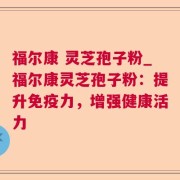 福尔康 灵芝孢子粉_福尔康灵芝孢子粉：提升免疫力，增强健康活力