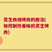 灵芝肉烧烤肉的做法(如何制作美味的灵芝烤肉)