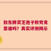 敖东牌灵芝孢子粉究竟靠谱吗？真实评测揭示