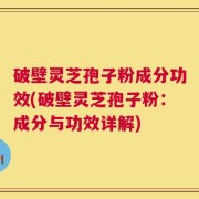 破壁灵芝孢子粉成分功效(破壁灵芝孢子粉：成分与功效详解)