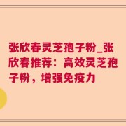 张欣春灵芝孢子粉_张欣春推荐:高效灵芝孢子粉,增强免疫力