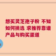 想买灵芝孢子粉 不知如何挑选 求推荐靠谱产品与购买渠道