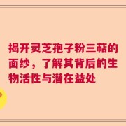揭开灵芝孢子粉三萜的面纱，了解其背后的生物活性与潜在益处