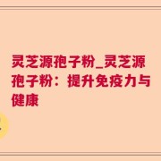 灵芝源孢子粉_灵芝源孢子粉：提升免疫力与健康