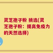 灵芝孢子粉 挑选(灵芝孢子粉：提高免疫力的天然选择)