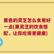 黑色的灵芝怎么食用好一点(黑灵芝的饮食搭配，让你吃得更健康)