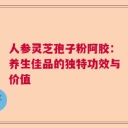 人参灵芝孢子粉阿胶：养生佳品的独特功效与价值