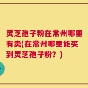 灵芝孢子粉在常州哪里有卖(在常州哪里能买到灵芝孢子粉？)