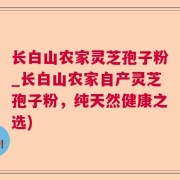 长白山农家灵芝孢子粉_长白山农家自产灵芝孢子粉，纯天然健康之选)