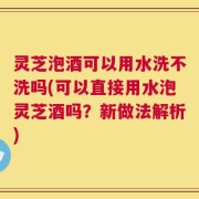 灵芝泡酒可以用水洗不洗吗(可以直接用水泡灵芝酒吗？新做法解析)
