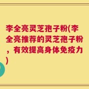 李全亮灵芝孢子粉(李全亮推荐的灵芝孢子粉，有效提高身体免疫力)