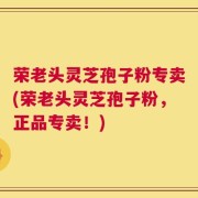 荣老头灵芝孢子粉专卖(荣老头灵芝孢子粉，正品专卖！)