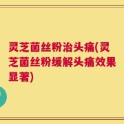 灵芝菌丝粉治头痛(灵芝菌丝粉缓解头痛效果显著)