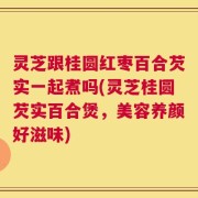 灵芝跟桂圆红枣百合芡实一起煮吗(灵芝桂圆芡实百合煲，美容养颜好滋味)