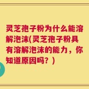 灵芝孢子粉为什么能溶解泡沫(灵芝孢子粉具有溶解泡沫的能力，你知道原因吗？)