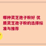 哪种灵芝孢子粉好 优质灵芝孢子粉的选择标准与推荐