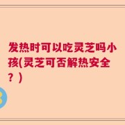 发热时可以吃灵芝吗小孩(灵芝可否解热安全？)
