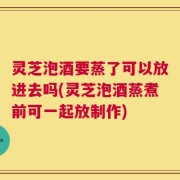 灵芝泡酒要蒸了可以放进去吗(灵芝泡酒蒸煮前可一起放制作)