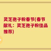 灵芝孢子粉春节(春节献礼：灵芝孢子粉佳品推荐)