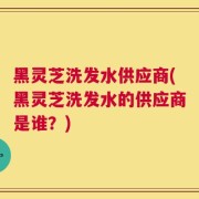 黑灵芝洗发水供应商(黑灵芝洗发水的供应商是谁？)