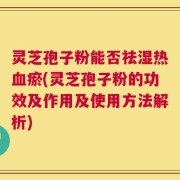 灵芝孢子粉能否祛湿热血瘀(灵芝孢子粉的功效及作用及使用方法解析)