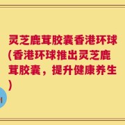 灵芝鹿茸胶囊香港环球(香港环球推出灵芝鹿茸胶囊，提升健康养生)