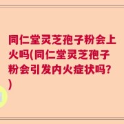 同仁堂灵芝孢子粉会上火吗(同仁堂灵芝孢子粉会引发内火症状吗？)