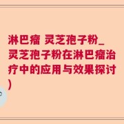 淋巴瘤 灵芝孢子粉_灵芝孢子粉在淋巴瘤治疗中的应用与效果探讨)