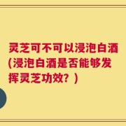 灵芝可不可以浸泡白酒(浸泡白酒是否能够发挥灵芝功效？)