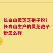 长白山灵芝芝孢子粉？长白山生产的灵芝孢子粉怎么样