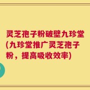 灵芝孢子粉破壁九珍堂(九珍堂推广灵芝孢子粉，提高吸收效率)