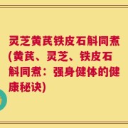 灵芝黄芪铁皮石斛同煮(黄芪、灵芝、铁皮石斛同煮：强身健体的健康秘诀)