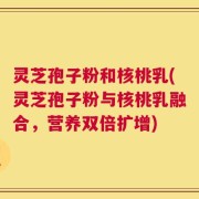 灵芝孢子粉和核桃乳(灵芝孢子粉与核桃乳融合，营养双倍扩增)